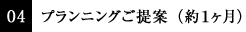04 プランニングご提案（約１ヶ月）